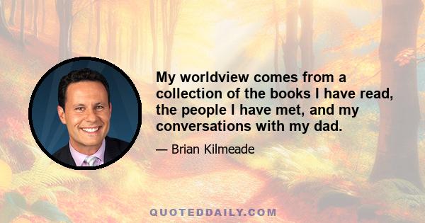 My worldview comes from a collection of the books I have read, the people I have met, and my conversations with my dad.