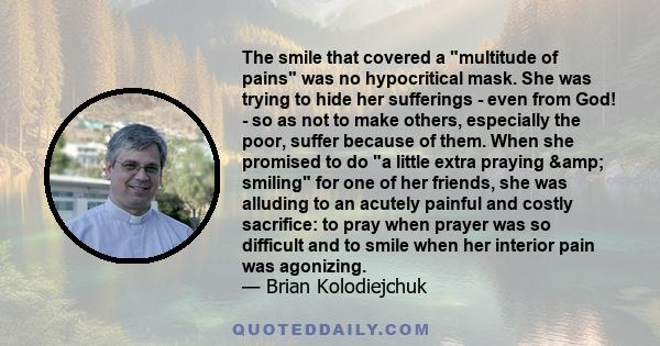 The smile that covered a multitude of pains was no hypocritical mask. She was trying to hide her sufferings - even from God! - so as not to make others, especially the poor, suffer because of them. When she promised to