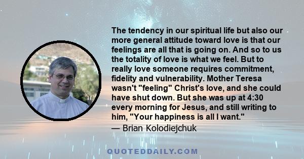 The tendency in our spiritual life but also our more general attitude toward love is that our feelings are all that is going on. And so to us the totality of love is what we feel. But to really love someone requires