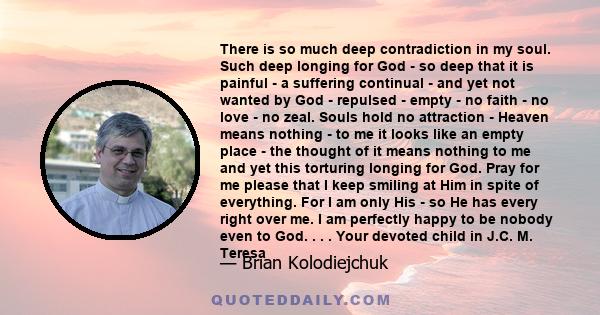 There is so much deep contradiction in my soul. Such deep longing for God - so deep that it is painful - a suffering continual - and yet not wanted by God - repulsed - empty - no faith - no love - no zeal. Souls hold no 