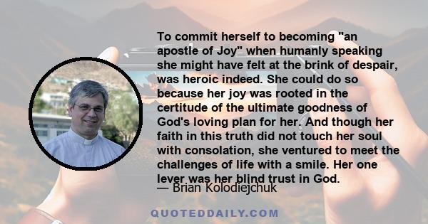 To commit herself to becoming an apostle of Joy when humanly speaking she might have felt at the brink of despair, was heroic indeed. She could do so because her joy was rooted in the certitude of the ultimate goodness