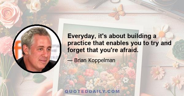 Everyday, it's about building a practice that enables you to try and forget that you're afraid.