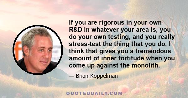 If you are rigorous in your own R&D in whatever your area is, you do your own testing, and you really stress-test the thing that you do, I think that gives you a tremendous amount of inner fortitude when you come up