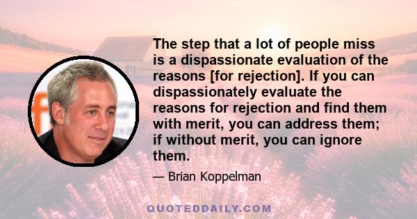 The step that a lot of people miss is a dispassionate evaluation of the reasons [for rejection]. If you can dispassionately evaluate the reasons for rejection and find them with merit, you can address them; if without