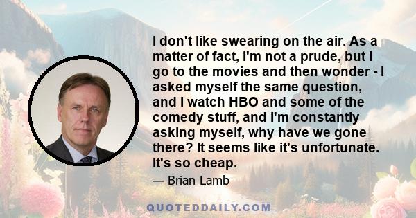 I don't like swearing on the air. As a matter of fact, I'm not a prude, but I go to the movies and then wonder - I asked myself the same question, and I watch HBO and some of the comedy stuff, and I'm constantly asking