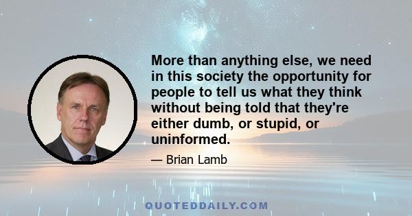 More than anything else, we need in this society the opportunity for people to tell us what they think without being told that they're either dumb, or stupid, or uninformed.