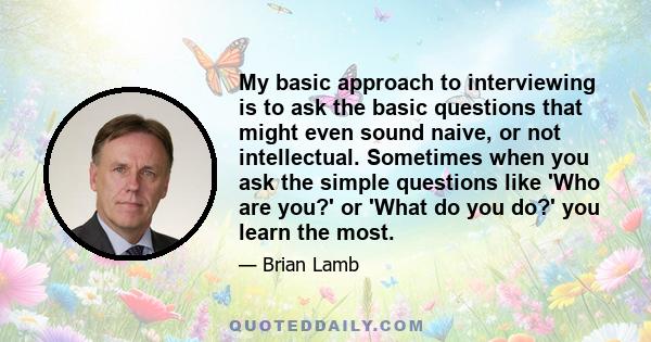 My basic approach to interviewing is to ask the basic questions that might even sound naive, or not intellectual. Sometimes when you ask the simple questions like 'Who are you?' or 'What do you do?' you learn the most.