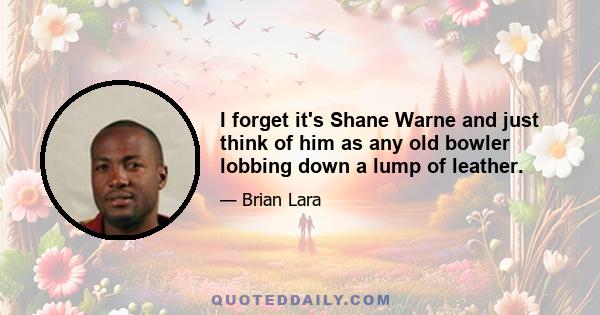 I forget it's Shane Warne and just think of him as any old bowler lobbing down a lump of leather.