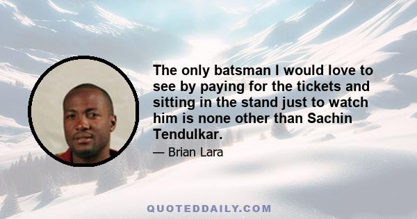 The only batsman I would love to see by paying for the tickets and sitting in the stand just to watch him is none other than Sachin Tendulkar.