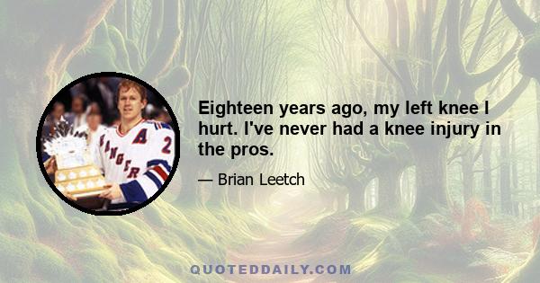 Eighteen years ago, my left knee I hurt. I've never had a knee injury in the pros.