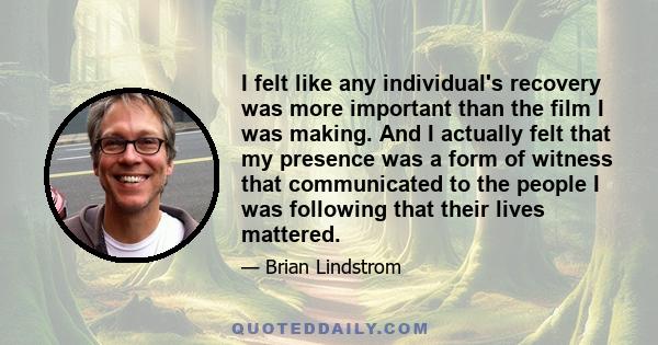 I felt like any individual's recovery was more important than the film I was making. And I actually felt that my presence was a form of witness that communicated to the people I was following that their lives mattered.