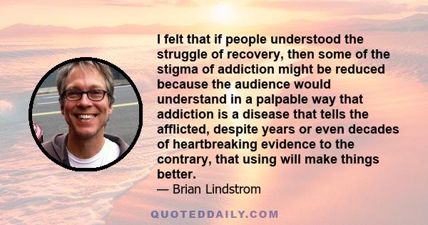 I felt that if people understood the struggle of recovery, then some of the stigma of addiction might be reduced because the audience would understand in a palpable way that addiction is a disease that tells the