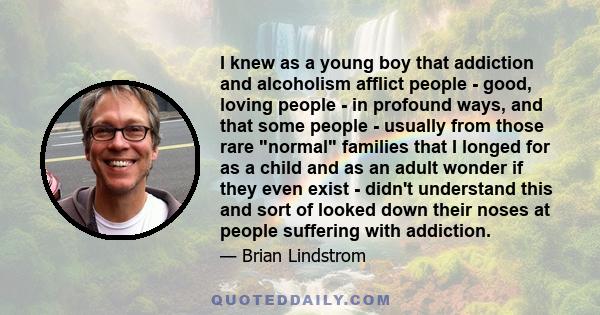 I knew as a young boy that addiction and alcoholism afflict people - good, loving people - in profound ways, and that some people - usually from those rare normal families that I longed for as a child and as an adult