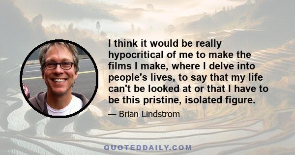 I think it would be really hypocritical of me to make the films I make, where I delve into people's lives, to say that my life can't be looked at or that I have to be this pristine, isolated figure.