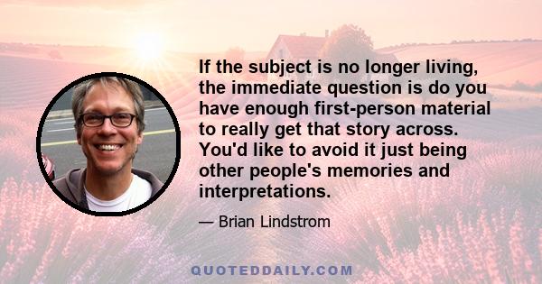 If the subject is no longer living, the immediate question is do you have enough first-person material to really get that story across. You'd like to avoid it just being other people's memories and interpretations.