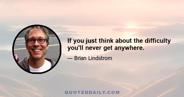 If you just think about the difficulty you'll never get anywhere.