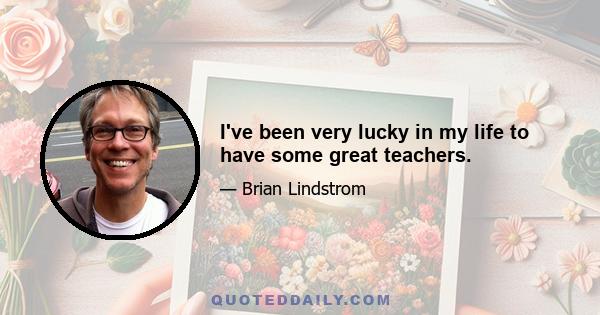 I've been very lucky in my life to have some great teachers.