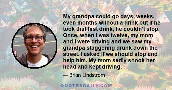 My grandpa could go days, weeks, even months without a drink but if he took that first drink, he couldn't stop. Once, when I was twelve, my mom and I were driving and we saw my grandpa staggering drunk down the street.