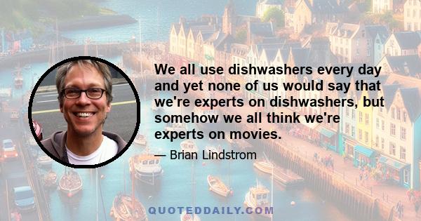 We all use dishwashers every day and yet none of us would say that we're experts on dishwashers, but somehow we all think we're experts on movies.