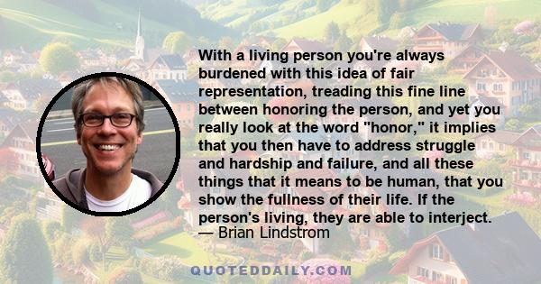 With a living person you're always burdened with this idea of fair representation, treading this fine line between honoring the person, and yet you really look at the word honor, it implies that you then have to address 