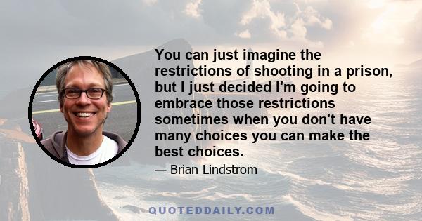 You can just imagine the restrictions of shooting in a prison, but I just decided I'm going to embrace those restrictions sometimes when you don't have many choices you can make the best choices.