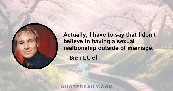 Actually, I have to say that I don't believe in having a sexual realtionship outside of marriage.