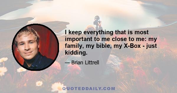 I keep everything that is most important to me close to me: my family, my bible, my X-Box - just kidding.