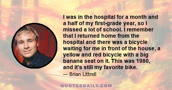 I was in the hospital for a month and a half of my first-grade year, so I missed a lot of school. I remember that I returned home from the hospital and there was a bicycle waiting for me in front of the house, a yellow