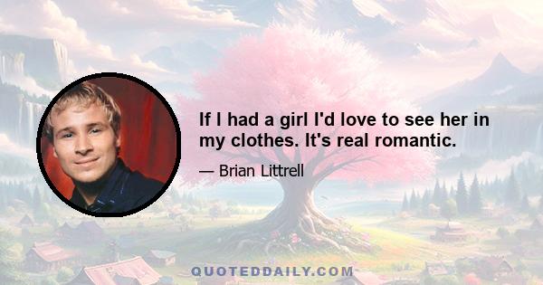 If I had a girl I'd love to see her in my clothes. It's real romantic.