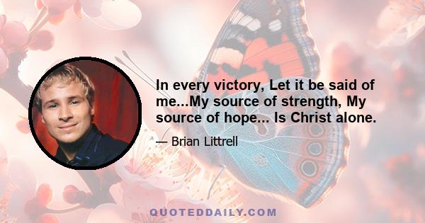 In every victory, Let it be said of me...My source of strength, My source of hope... Is Christ alone.