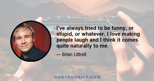 I've always tried to be funny, or stupid, or whatever. I love making people laugh and I think it comes quite naturally to me.