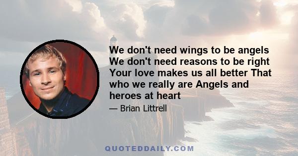 We don't need wings to be angels We don't need reasons to be right Your love makes us all better That who we really are Angels and heroes at heart