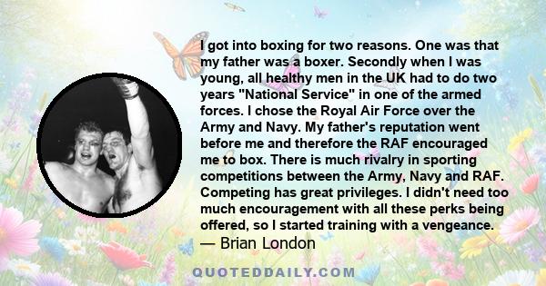 I got into boxing for two reasons. One was that my father was a boxer. Secondly when I was young, all healthy men in the UK had to do two years National Service in one of the armed forces. I chose the Royal Air Force