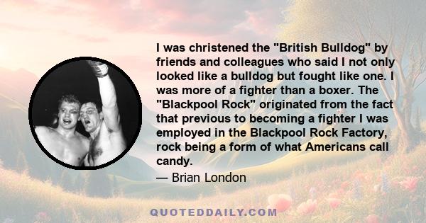 I was christened the British Bulldog by friends and colleagues who said I not only looked like a bulldog but fought like one. I was more of a fighter than a boxer. The Blackpool Rock originated from the fact that