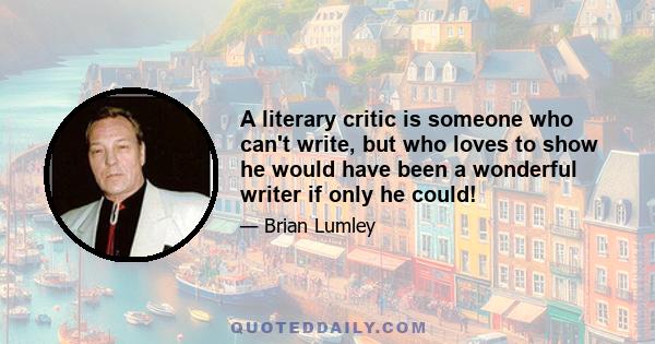 A literary critic is someone who can't write, but who loves to show he would have been a wonderful writer if only he could!