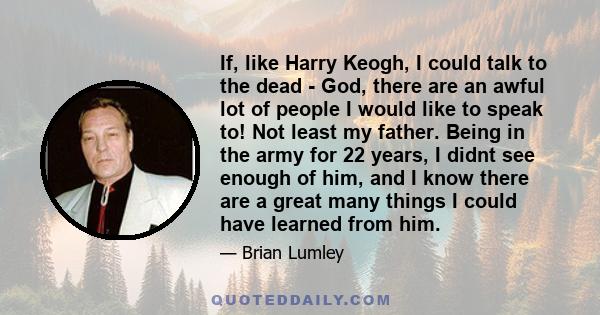 If, like Harry Keogh, I could talk to the dead - God, there are an awful lot of people I would like to speak to! Not least my father. Being in the army for 22 years, I didnt see enough of him, and I know there are a