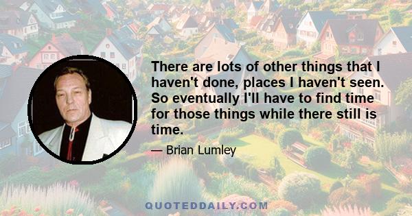 There are lots of other things that I haven't done, places I haven't seen. So eventually I'll have to find time for those things while there still is time.