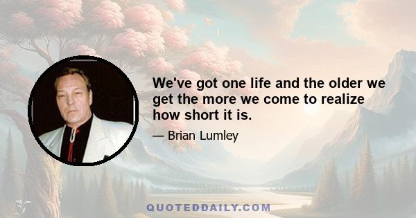 We've got one life and the older we get the more we come to realize how short it is.