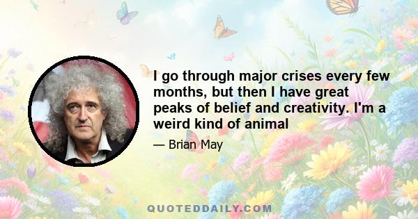 I go through major crises every few months, but then I have great peaks of belief and creativity. I'm a weird kind of animal