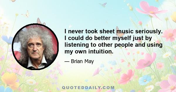 I never took sheet music seriously. I could do better myself just by listening to other people and using my own intuition.