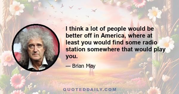 I think a lot of people would be better off in America, where at least you would find some radio station somewhere that would play you.