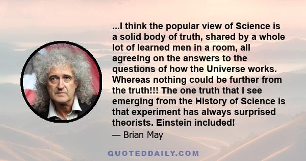 ...I think the popular view of Science is a solid body of truth, shared by a whole lot of learned men in a room, all agreeing on the answers to the questions of how the Universe works. Whereas nothing could be further