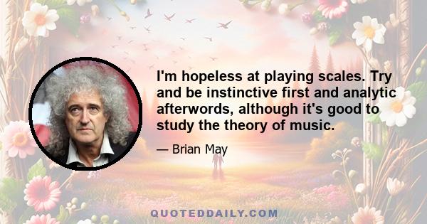 I'm hopeless at playing scales. Try and be instinctive first and analytic afterwords, although it's good to study the theory of music.