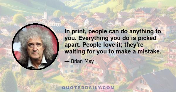 In print, people can do anything to you. Everything you do is picked apart. People love it; they're waiting for you to make a mistake.