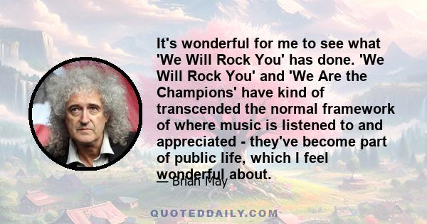 It's wonderful for me to see what 'We Will Rock You' has done. 'We Will Rock You' and 'We Are the Champions' have kind of transcended the normal framework of where music is listened to and appreciated - they've become