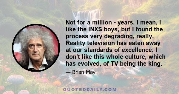 Not for a million - years. I mean, I like the INXS boys, but I found the process very degrading, really. Reality television has eaten away at our standards of excellence. I don't like this whole culture, which has