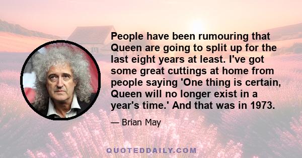 People have been rumouring that Queen are going to split up for the last eight years at least. I've got some great cuttings at home from people saying 'One thing is certain, Queen will no longer exist in a year's time.' 