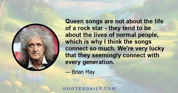 Queen songs are not about the life of a rock star - they tend to be about the lives of normal people, which is why I think the songs connect so much. We're very lucky that they seemingly connect with every generation.