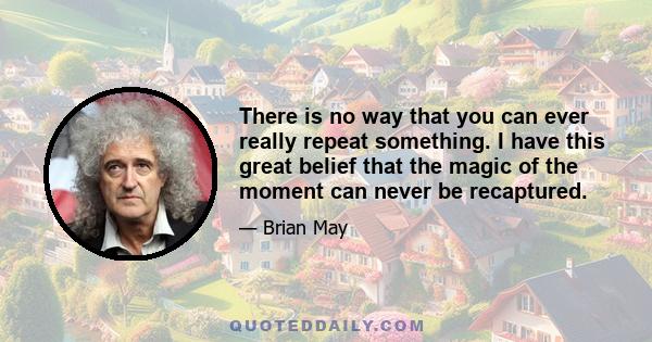 There is no way that you can ever really repeat something. I have this great belief that the magic of the moment can never be recaptured.