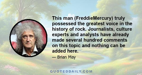 This man (FreddieMercury) truly possessed the greatest voice in the history of rock. Journalists, culture experts and analysts have already made several hundred comments on this topic and nothing can be added here.